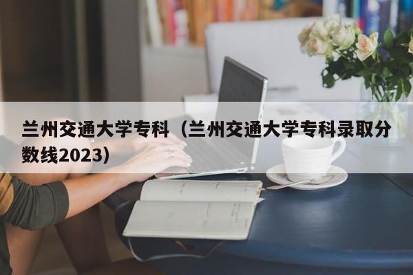 兰州交通大学专科（兰州交通大学专科录取分数线2023）