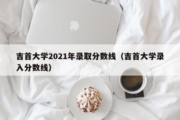 吉首大学2021年录取分数线（吉首大学录入分数线）