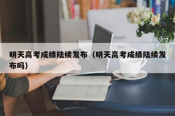 明天高考成绩陆续发布（明天高考成绩陆续发布吗）