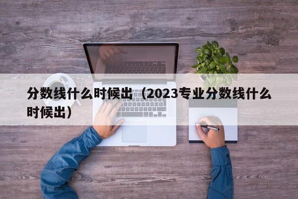 分数线什么时候出（2023专业分数线什么时候出）