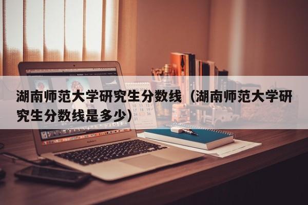 湖南师范大学研究生分数线（湖南师范大学研究生分数线是多少）