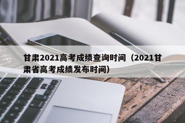 甘肃2021高考成绩查询时间（2021甘肃省高考成绩发布时间）