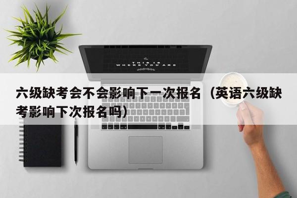 六级缺考会不会影响下一次报名（英语六级缺考影响下次报名吗）