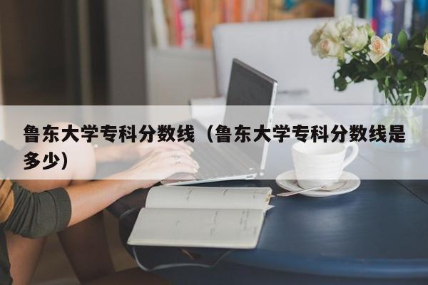 鲁东大学专科分数线（鲁东大学专科分数线是多少）