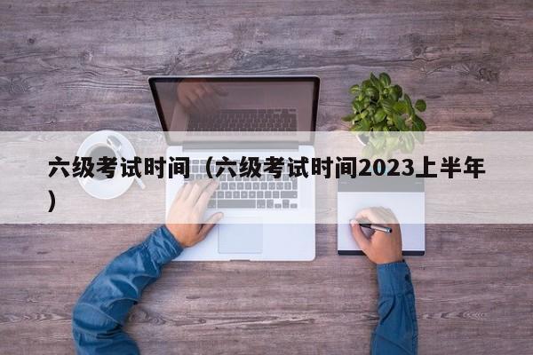 六级考试时间（六级考试时间2023上半年）