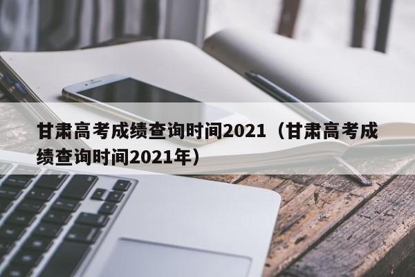 甘肃高考成绩查询时间2021（甘肃高考成绩查询时间2021年）