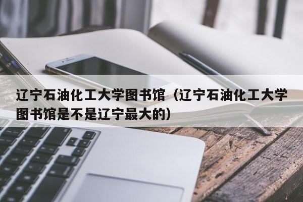 辽宁石油化工大学图书馆（辽宁石油化工大学图书馆是不是辽宁最大的）