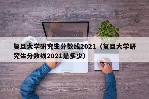 复旦大学研究生分数线2021（复旦大学研究生分数线2021是多少）