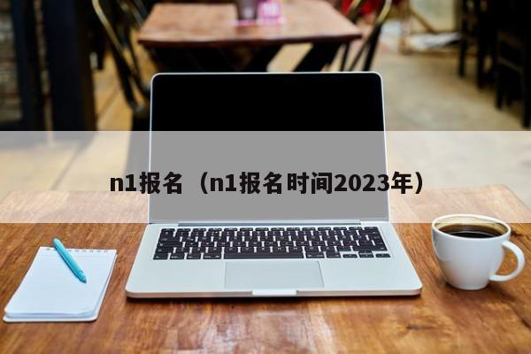 n1报名（n1报名时间2023年）