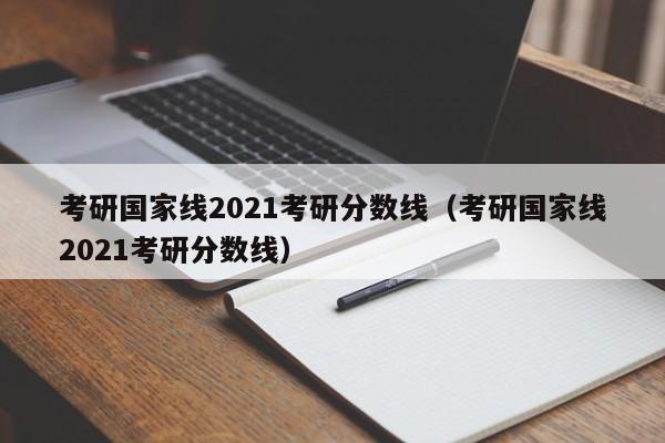 考研国家线2021考研分数线（考研国家线2021考研分数线）