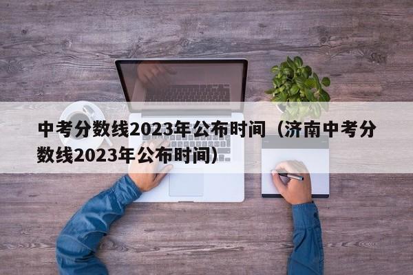 中考分数线2023年公布时间（济南中考分数线2023年公布时间）