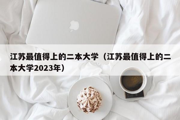 江苏最值得上的二本大学（江苏最值得上的二本大学2023年）