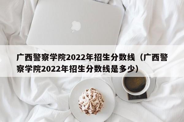 广西警察学院2022年招生分数线（广西警察学院2022年招生分数线是多少）