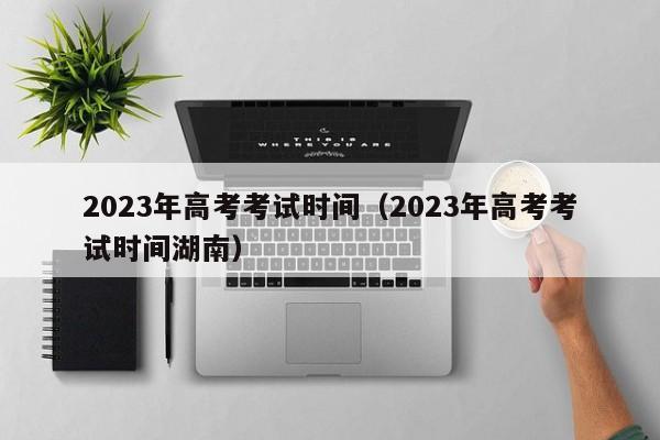 2023年高考考试时间（2023年高考考试时间湖南）