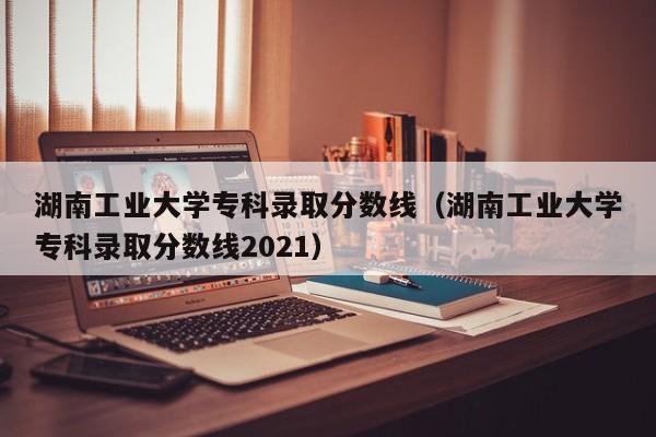 湖南工业大学专科录取分数线（湖南工业大学专科录取分数线2021）