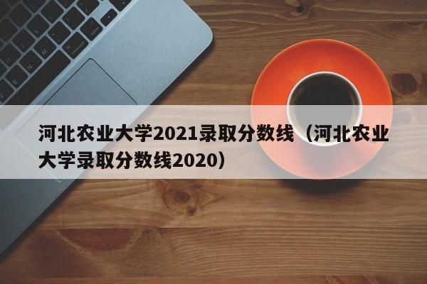 河北农业大学2021录取分数线（河北农业大学录取分数线2020）