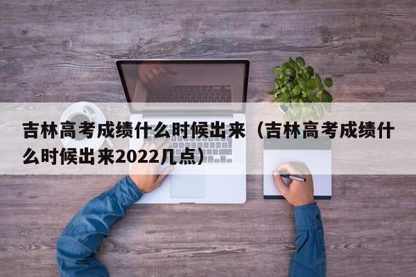 吉林高考成绩什么时候出来（吉林高考成绩什么时候出来2022几点）