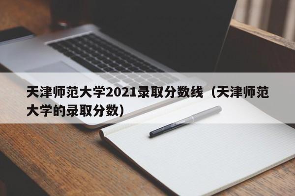 天津师范大学2021录取分数线（天津师范大学的录取分数）