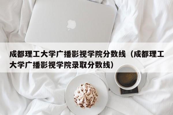 成都理工大学广播影视学院分数线（成都理工大学广播影视学院录取分数线）