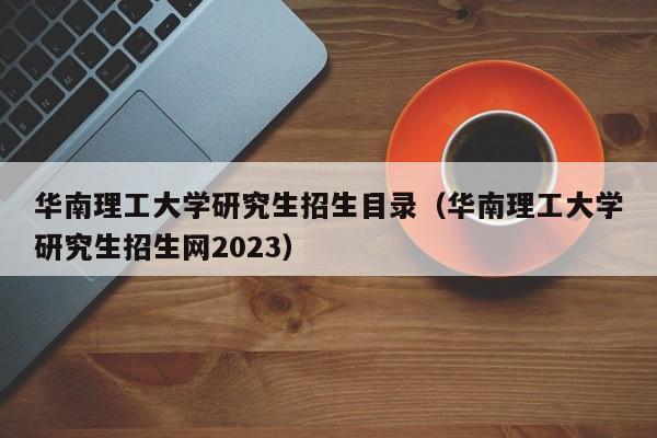 华南理工大学研究生招生目录（华南理工大学研究生招生网2023）