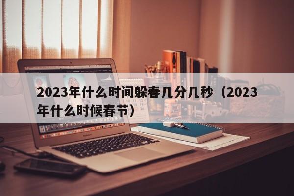 2023年什么时间躲春几分几秒（2023年什么时候春节）