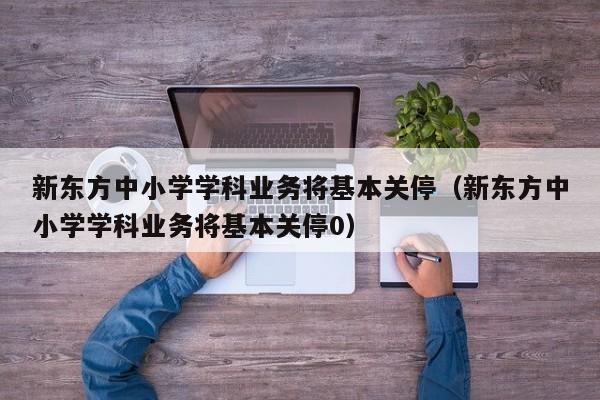 新东方中小学学科业务将基本关停（新东方中小学学科业务将基本关停0）