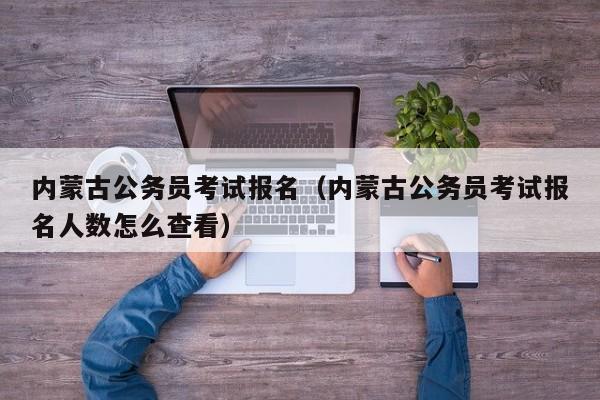 内蒙古公务员考试报名（内蒙古公务员考试报名人数怎么查看）