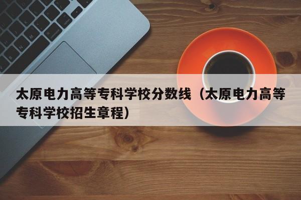 太原电力高等专科学校分数线（太原电力高等专科学校招生章程）