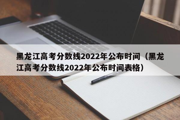 黑龙江高考分数线2022年公布时间（黑龙江高考分数线2022年公布时间表格）