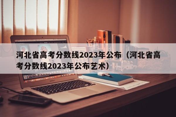 河北省高考分数线2023年公布（河北省高考分数线2023年公布艺术）