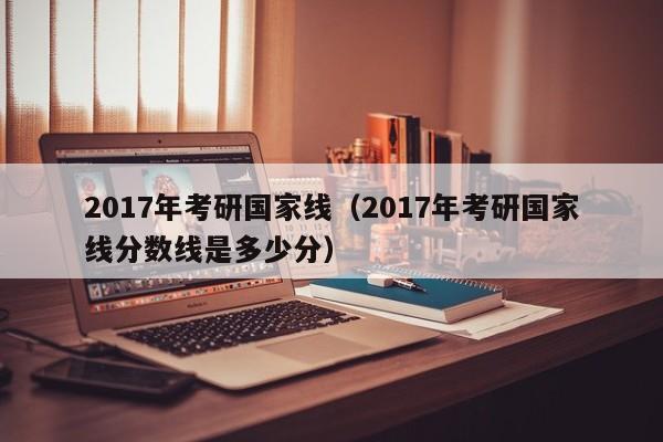 2017年考研国家线（2017年考研国家线分数线是多少分）