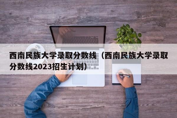 西南民族大学录取分数线（西南民族大学录取分数线2023招生计划）