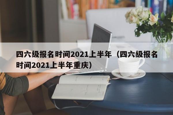 四六级报名时间2021上半年（四六级报名时间2021上半年重庆）