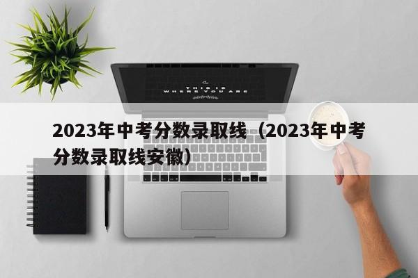 2023年中考分数录取线（2023年中考分数录取线安徽）