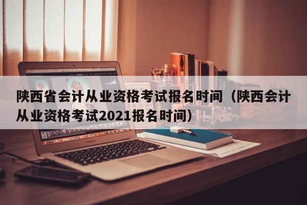 陕西省会计从业资格考试报名时间（陕西会计从业资格考试2021报名时间）