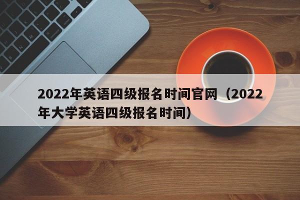 2022年英语四级报名时间官网（2022年大学英语四级报名时间）