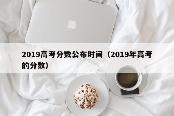 2019高考分数公布时间（2019年高考的分数）