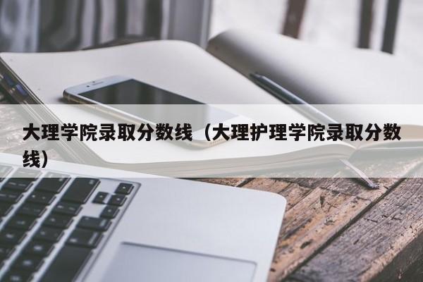 大理学院录取分数线（大理护理学院录取分数线）