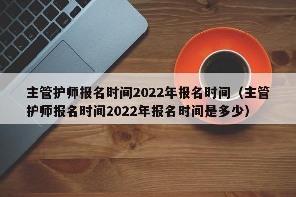 主管护师报名时间2022年报名时间（主管护师报名时间2022年报名时间是多少）