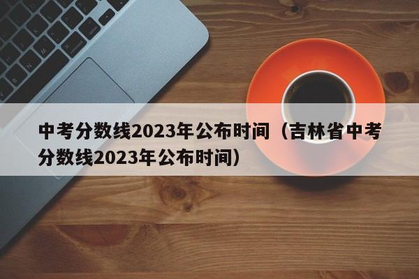 中考分数线2023年公布时间（吉林省中考分数线2023年公布时间）