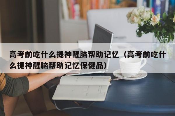 高考前吃什么提神醒脑帮助记忆（高考前吃什么提神醒脑帮助记忆保健品）