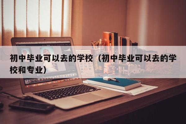 初中毕业可以去的学校（初中毕业可以去的学校和专业）