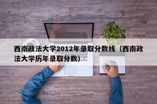 西南政法大学2012年录取分数线（西南政法大学历年录取分数）