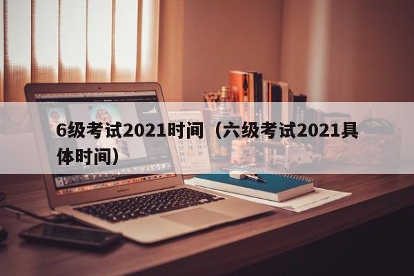 6级考试2021时间（六级考试2021具体时间）