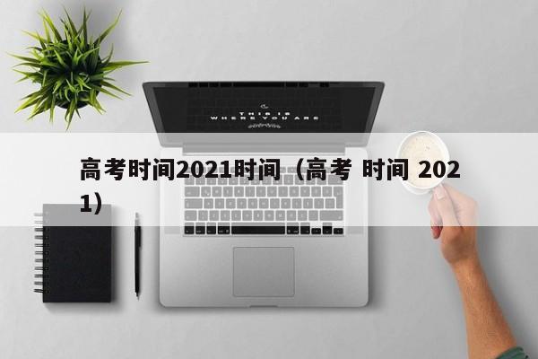 高考时间2021时间（高考 时间 2021）