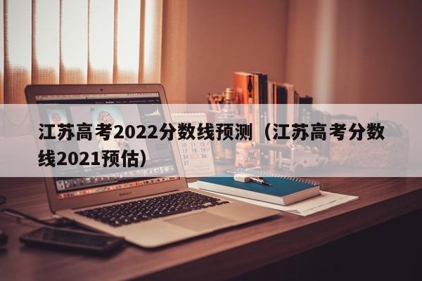 江苏高考2022分数线预测（江苏高考分数线2021预估）