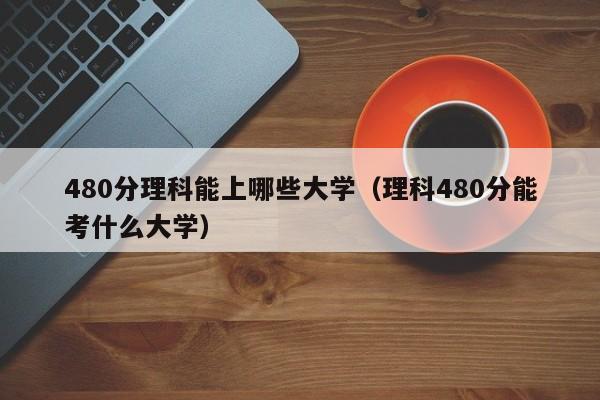 480分理科能上哪些大学（理科480分能考什么大学）