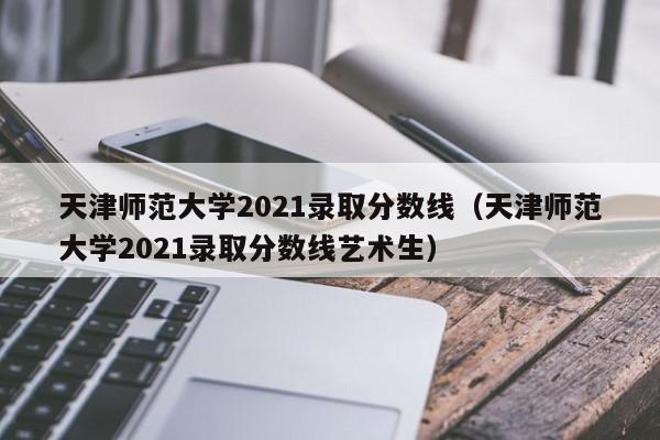 天津师范大学2021录取分数线（天津师范大学2021录取分数线艺术生）