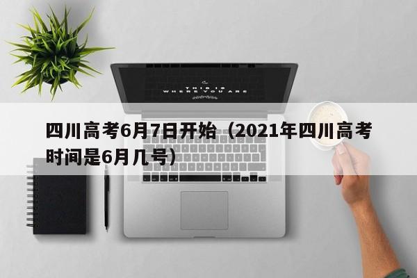 四川高考6月7日开始（2021年四川高考时间是6月几号）