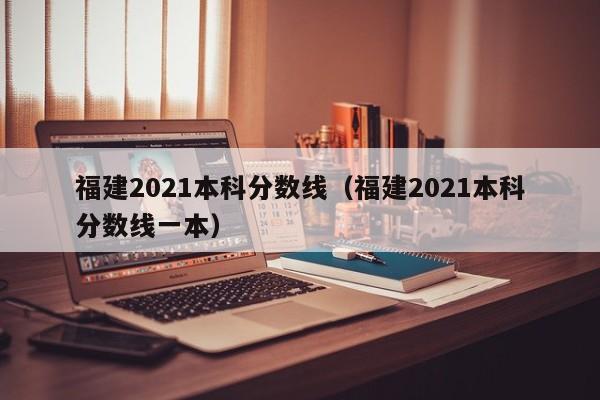 福建2021本科分数线（福建2021本科分数线一本）